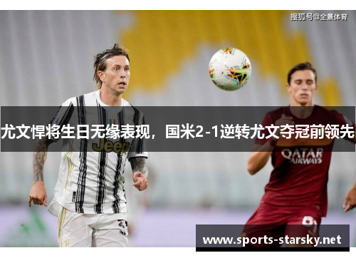 尤文悍将生日无缘表现，国米2-1逆转尤文夺冠前领先